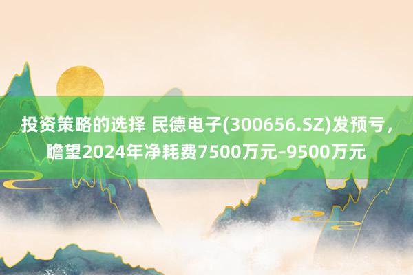 投资策略的选择 民德电子(300656.SZ)发预亏，瞻望2024年净耗费7500万元–9500万元