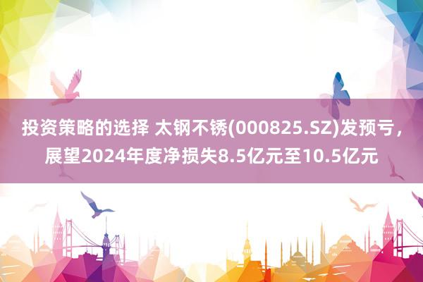 投资策略的选择 太钢不锈(000825.SZ)发预亏，展望2024年度净损失8.5亿元至10.5亿元