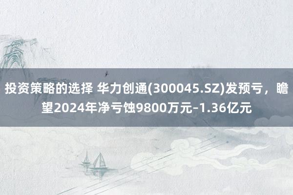 投资策略的选择 华力创通(300045.SZ)发预亏，瞻望2024年净亏蚀9800万元–1.36亿元