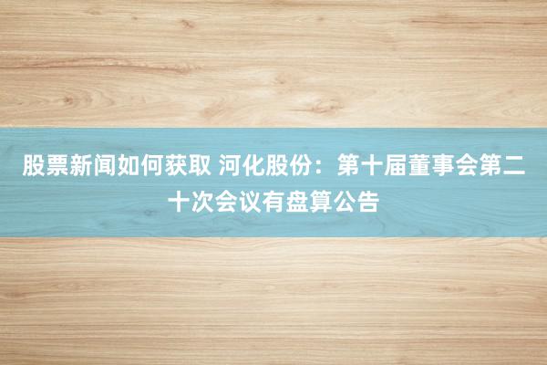 股票新闻如何获取 河化股份：第十届董事会第二十次会议有盘算公告