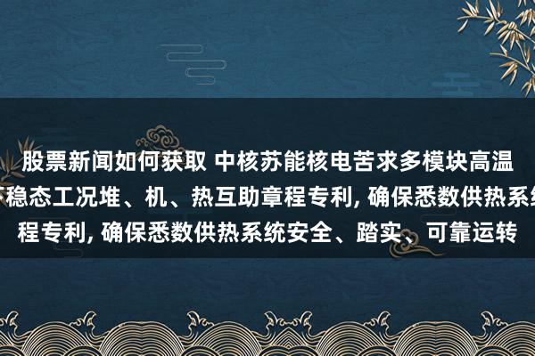 股票新闻如何获取 中核苏能核电苦求多模块高温气冷堆热电联产工况下稳态工况堆、机、热互助章程专利, 确保悉数供热系统安全、踏实、可靠运转