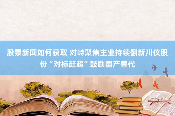 股票新闻如何获取 对峙聚焦主业持续翻新川仪股份“对标赶超”鼓励国产替代