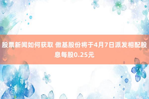 股票新闻如何获取 傲基股份将于4月7日派发相配股息每股0.25元