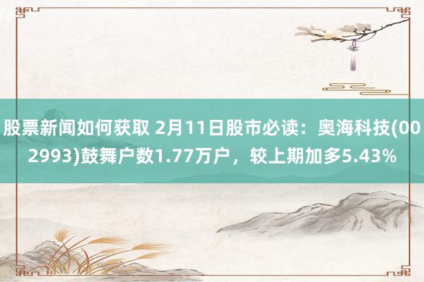 股票新闻如何获取 2月11日股市必读：奥海科技(002993)鼓舞户数1.77万户，较上期加多5.43%