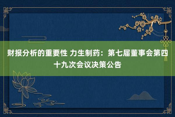 财报分析的重要性 力生制药：第七届董事会第四十九次会议决策公告