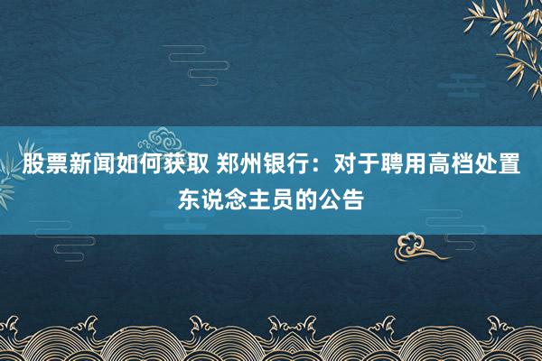 股票新闻如何获取 郑州银行：对于聘用高档处置东说念主员的公告