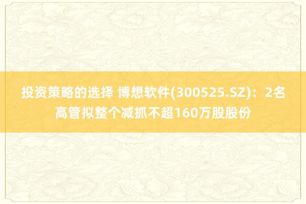 投资策略的选择 博想软件(300525.SZ)：2名高管拟整个减抓不超160万股股份