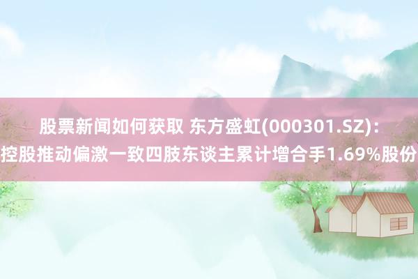 股票新闻如何获取 东方盛虹(000301.SZ)：控股推动偏激一致四肢东谈主累计增合手1.69%股份