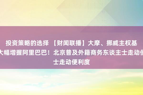 投资策略的选择 【财闻联播】大摩、挪威主权基金等大幅增握阿里巴巴！北京普及外籍商务东谈主士走动便利度