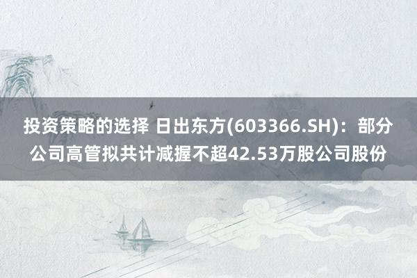 投资策略的选择 日出东方(603366.SH)：部分公司高管拟共计减握不超42.53万股公司股份