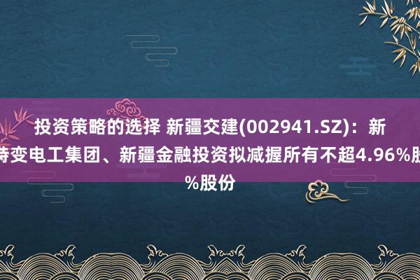 投资策略的选择 新疆交建(002941.SZ)：新疆特变电工集团、新疆金融投资拟减握所有不超4.96%股份