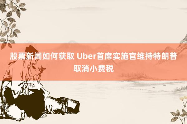 股票新闻如何获取 Uber首席实施官维持特朗普取消小费税