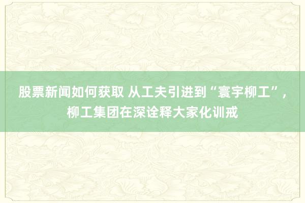 股票新闻如何获取 从工夫引进到“寰宇柳工”，柳工集团在深诠释大家化训戒