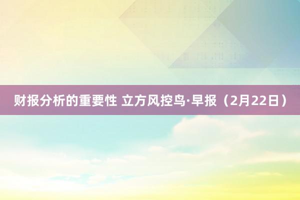 财报分析的重要性 立方风控鸟·早报（2月22日）