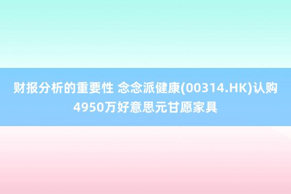 财报分析的重要性 念念派健康(00314.HK)认购4950万好意思元甘愿家具