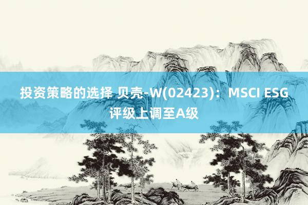 投资策略的选择 贝壳-W(02423)：MSCI ESG评级上调至A级