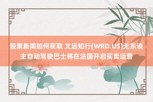 股票新闻如何获取 文远知行(WRD.US)无东谈主自动驾驶巴士将在法国开启买卖运营