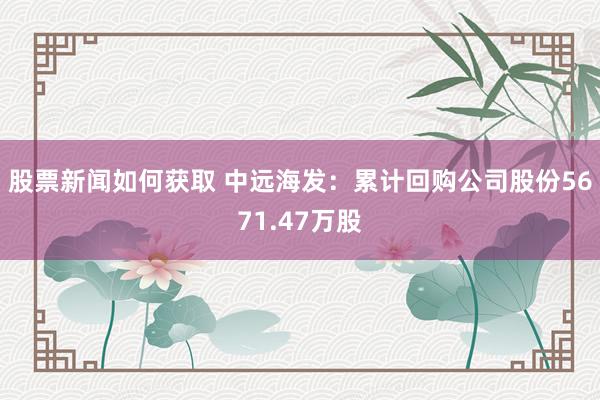 股票新闻如何获取 中远海发：累计回购公司股份5671.47万股