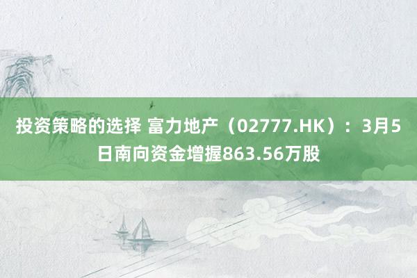 投资策略的选择 富力地产（02777.HK）：3月5日南向资金增握863.56万股