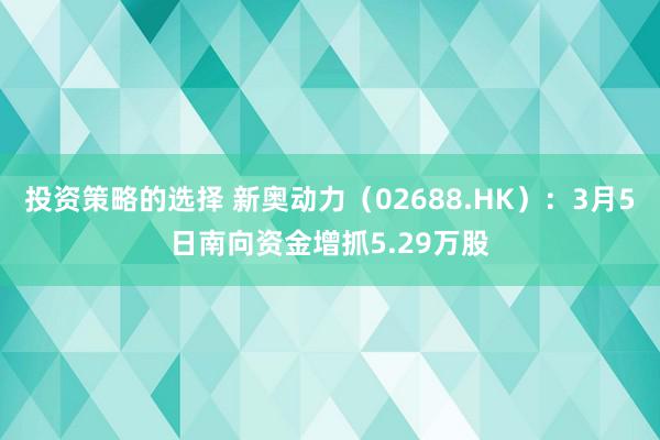 投资策略的选择 新奥动力（02688.HK）：3月5日南向资金增抓5.29万股