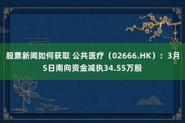 股票新闻如何获取 公共医疗（02666.HK）：3月5日南向资金减执34.55万股