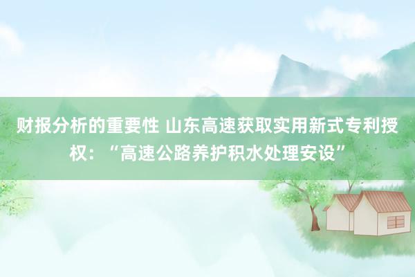 财报分析的重要性 山东高速获取实用新式专利授权：“高速公路养护积水处理安设”