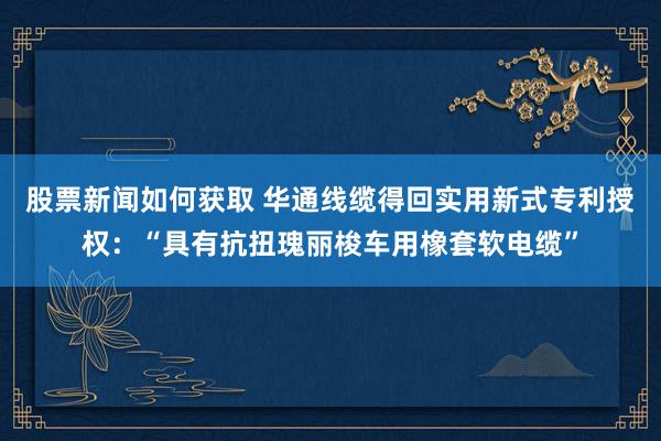 股票新闻如何获取 华通线缆得回实用新式专利授权：“具有抗扭瑰丽梭车用橡套软电缆”