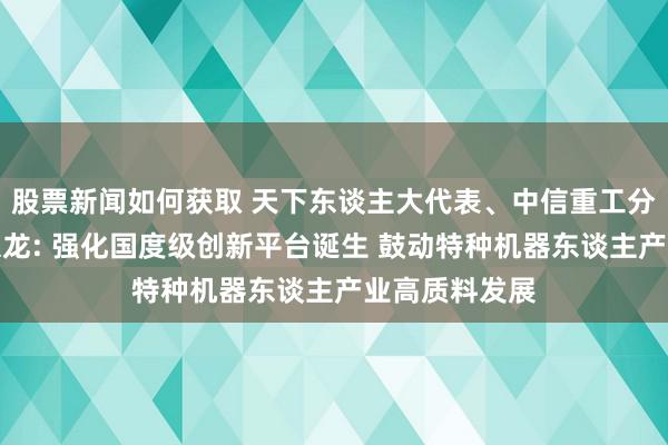 股票新闻如何获取 天下东谈主大代表、中信重工分娩计较部邢京龙: 强化国度级创新平台诞生 鼓动特种机器东谈主产业高质料发展