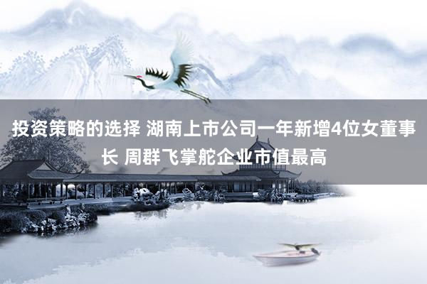 投资策略的选择 湖南上市公司一年新增4位女董事长 周群飞掌舵企业市值最高