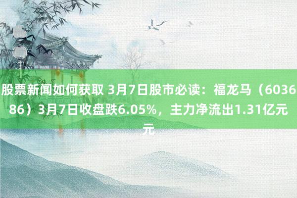 股票新闻如何获取 3月7日股市必读：福龙马（603686）3月7日收盘跌6.05%，主力净流出1.31亿元